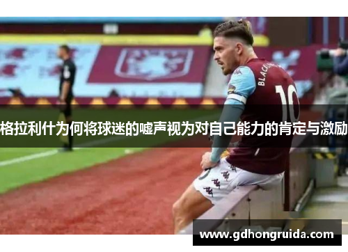 格拉利什为何将球迷的嘘声视为对自己能力的肯定与激励